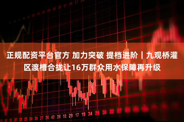 正规配资平台官方 加力突破 提档进阶｜九观桥灌区渡槽合拢让16万群众用水保障再升级