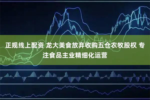 正规线上配资 龙大美食放弃收购五仓农牧股权 专注食品主业精细化运营