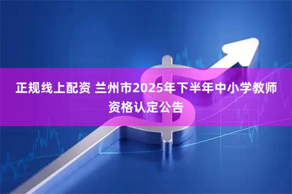 正规线上配资 兰州市2025年下半年中小学教师资格认定公告