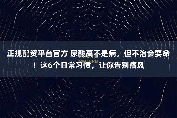 正规配资平台官方 尿酸高不是病，但不治会要命！这6个日常习惯，让你告别痛风