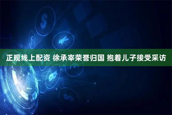 正规线上配资 徐承宰荣誉归国 抱着儿子接受采访