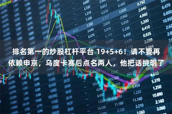 排名第一的炒股杠杆平台 19+5+6！请不要再依赖申京，乌度卡赛后点名两人，他把话挑明了