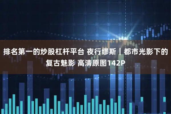 排名第一的炒股杠杆平台 夜行缪斯｜都市光影下的复古魅影 高清原图142P